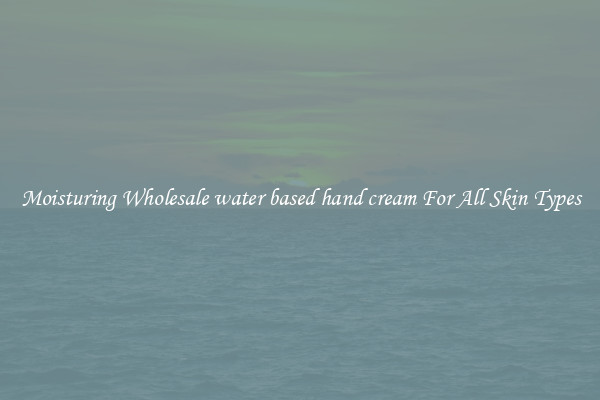 Moisturing Wholesale water based hand cream For All Skin Types