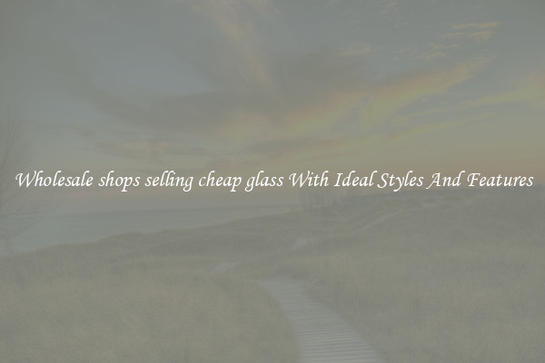 Wholesale shops selling cheap glass With Ideal Styles And Features
