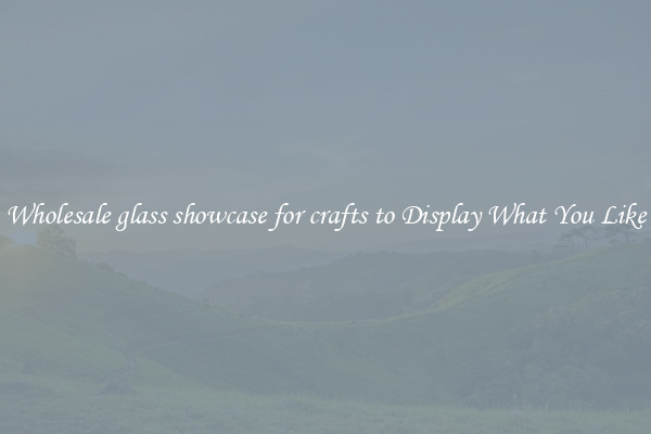 Wholesale glass showcase for crafts to Display What You Like