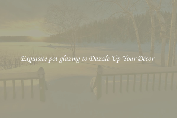 Exquisite pot glazing to Dazzle Up Your Décor  